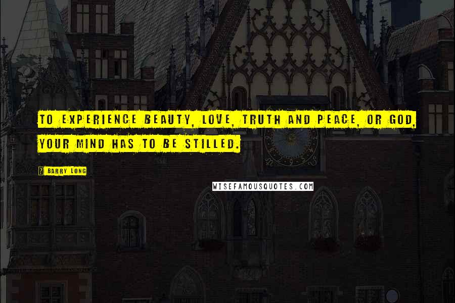 Barry Long Quotes: To experience beauty, love, truth and peace, or God, your mind has to be stilled.