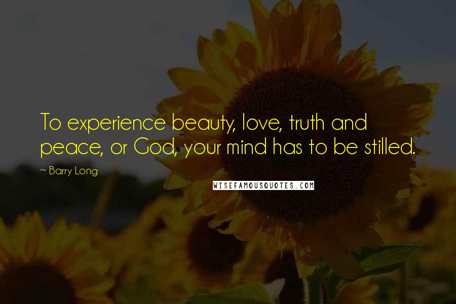 Barry Long Quotes: To experience beauty, love, truth and peace, or God, your mind has to be stilled.