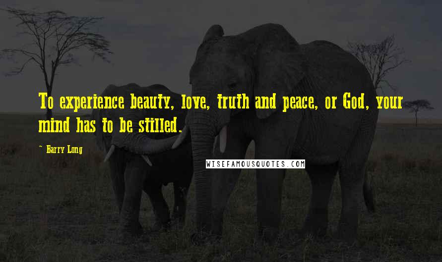 Barry Long Quotes: To experience beauty, love, truth and peace, or God, your mind has to be stilled.