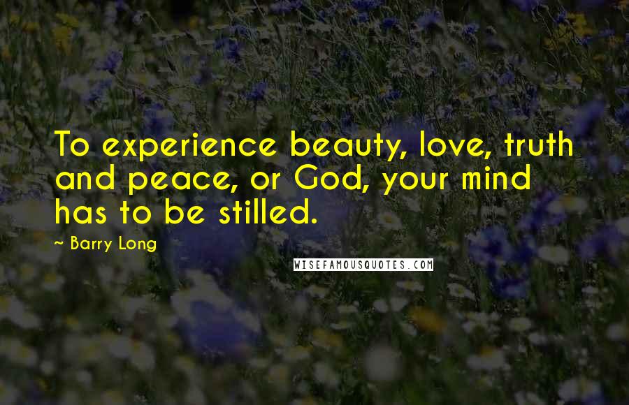 Barry Long Quotes: To experience beauty, love, truth and peace, or God, your mind has to be stilled.