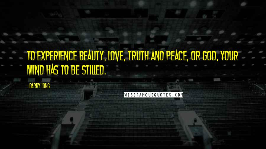 Barry Long Quotes: To experience beauty, love, truth and peace, or God, your mind has to be stilled.