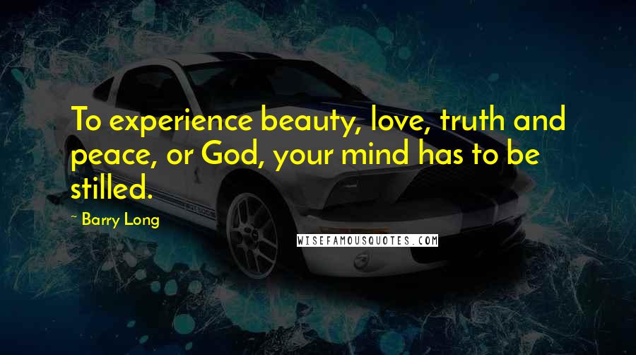 Barry Long Quotes: To experience beauty, love, truth and peace, or God, your mind has to be stilled.