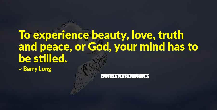 Barry Long Quotes: To experience beauty, love, truth and peace, or God, your mind has to be stilled.