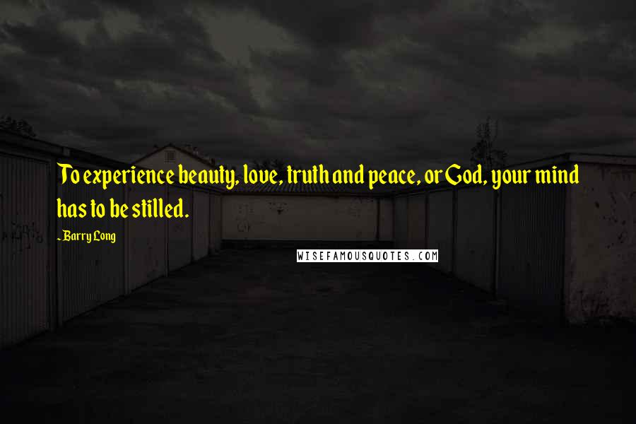 Barry Long Quotes: To experience beauty, love, truth and peace, or God, your mind has to be stilled.