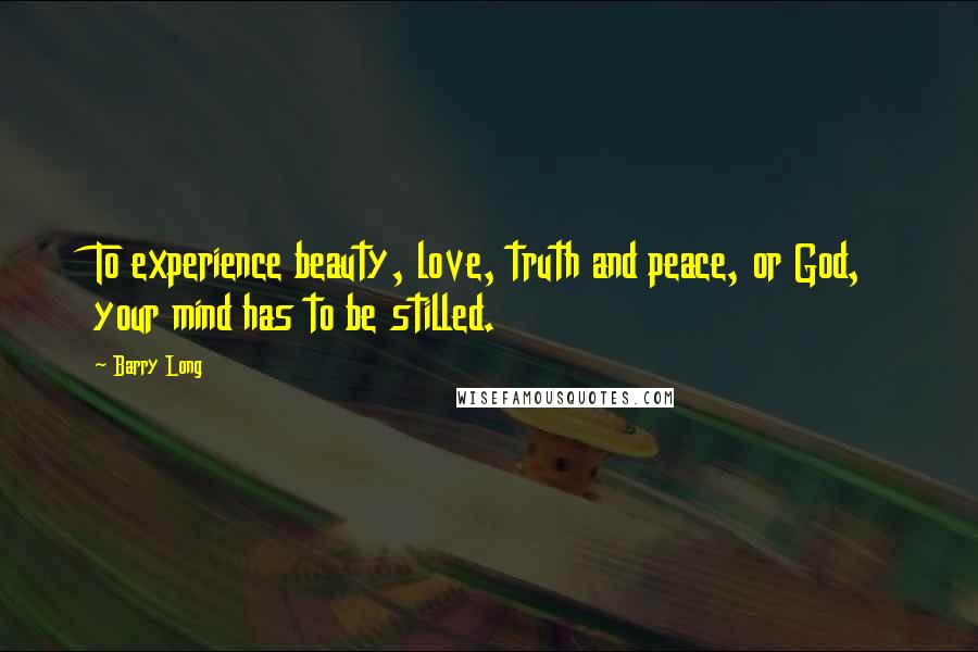Barry Long Quotes: To experience beauty, love, truth and peace, or God, your mind has to be stilled.