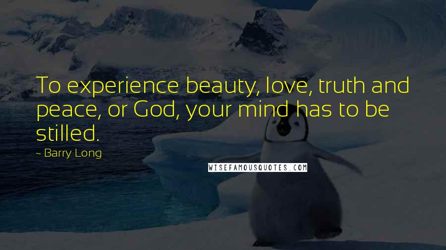 Barry Long Quotes: To experience beauty, love, truth and peace, or God, your mind has to be stilled.
