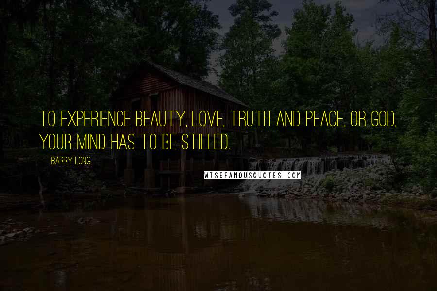 Barry Long Quotes: To experience beauty, love, truth and peace, or God, your mind has to be stilled.