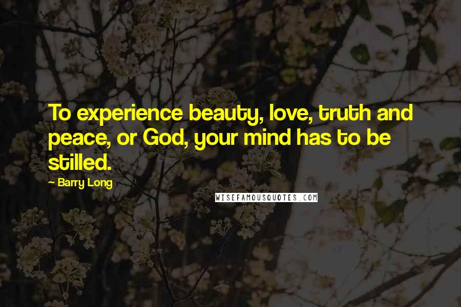 Barry Long Quotes: To experience beauty, love, truth and peace, or God, your mind has to be stilled.