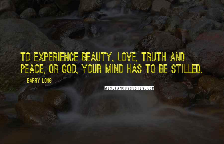 Barry Long Quotes: To experience beauty, love, truth and peace, or God, your mind has to be stilled.