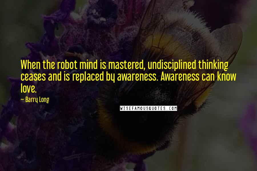 Barry Long Quotes: When the robot mind is mastered, undisciplined thinking ceases and is replaced by awareness. Awareness can know love.