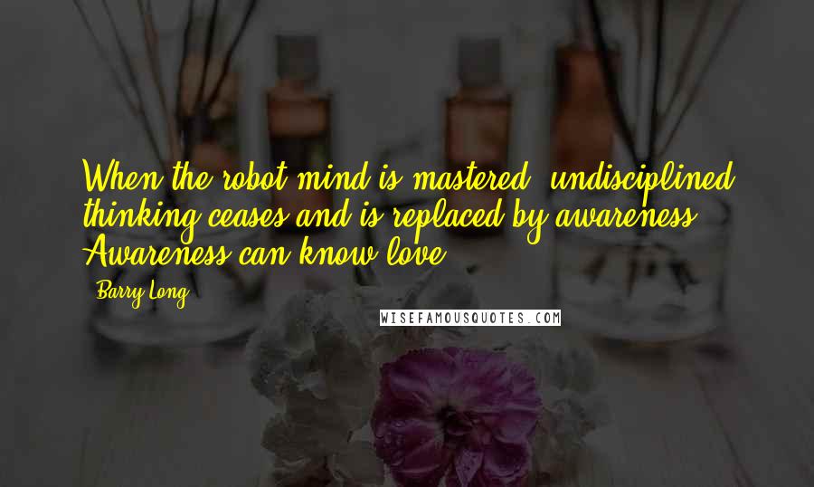 Barry Long Quotes: When the robot mind is mastered, undisciplined thinking ceases and is replaced by awareness. Awareness can know love.