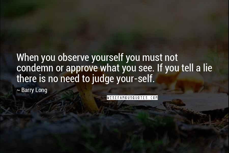 Barry Long Quotes: When you observe yourself you must not condemn or approve what you see. If you tell a lie there is no need to judge your-self.