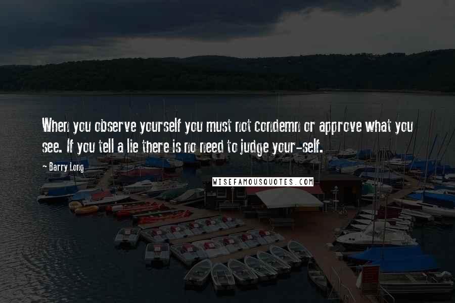 Barry Long Quotes: When you observe yourself you must not condemn or approve what you see. If you tell a lie there is no need to judge your-self.