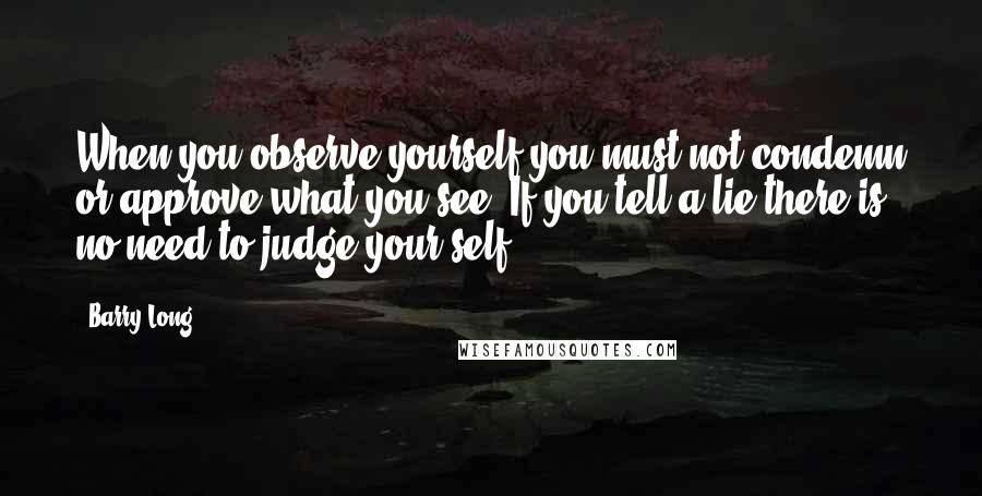 Barry Long Quotes: When you observe yourself you must not condemn or approve what you see. If you tell a lie there is no need to judge your-self.