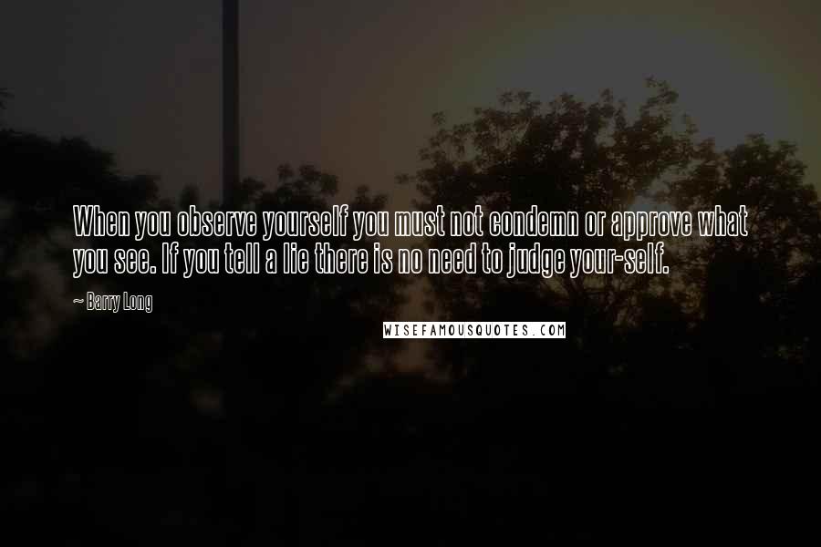 Barry Long Quotes: When you observe yourself you must not condemn or approve what you see. If you tell a lie there is no need to judge your-self.