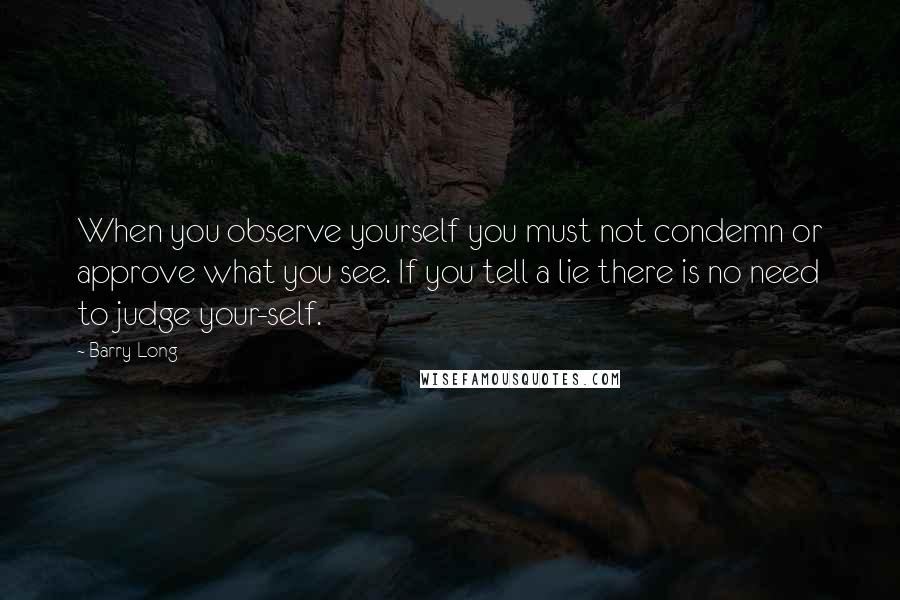 Barry Long Quotes: When you observe yourself you must not condemn or approve what you see. If you tell a lie there is no need to judge your-self.
