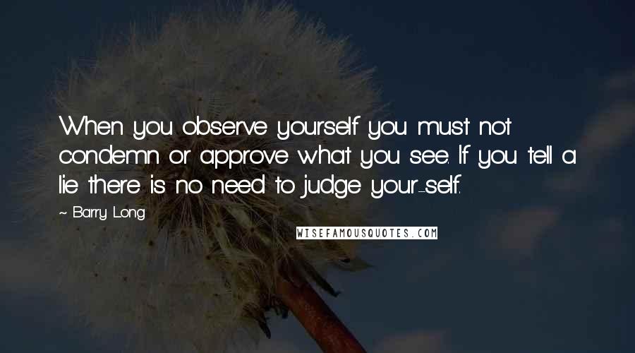 Barry Long Quotes: When you observe yourself you must not condemn or approve what you see. If you tell a lie there is no need to judge your-self.