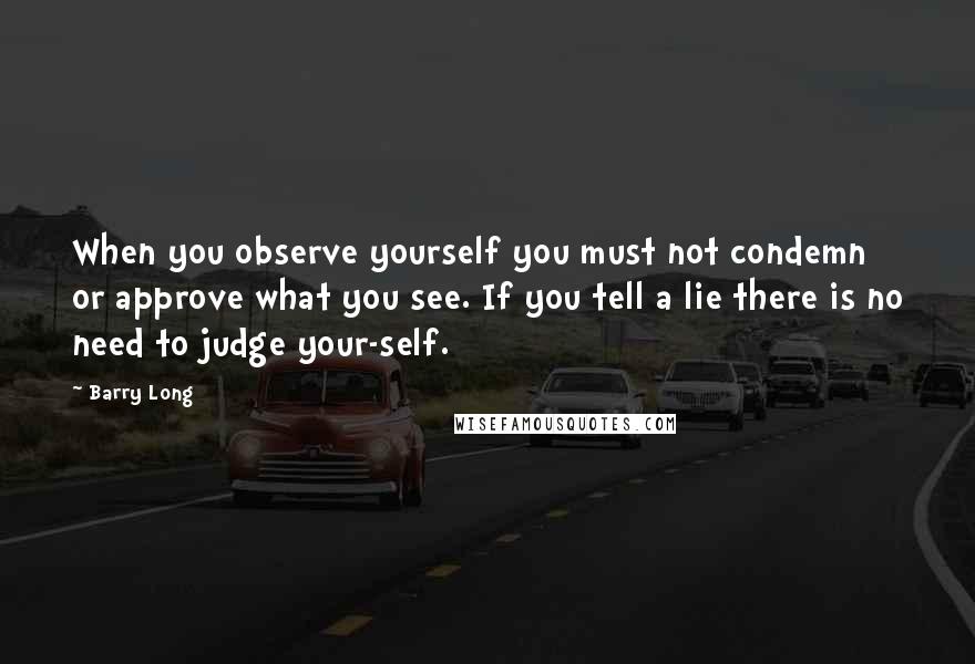 Barry Long Quotes: When you observe yourself you must not condemn or approve what you see. If you tell a lie there is no need to judge your-self.