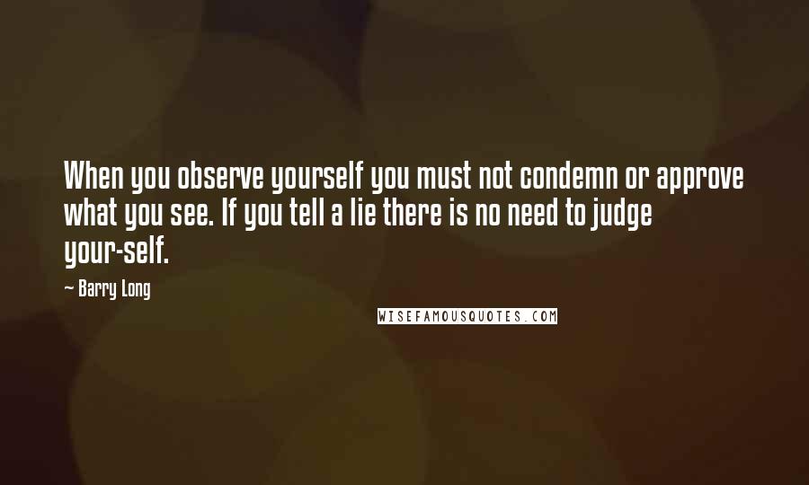 Barry Long Quotes: When you observe yourself you must not condemn or approve what you see. If you tell a lie there is no need to judge your-self.