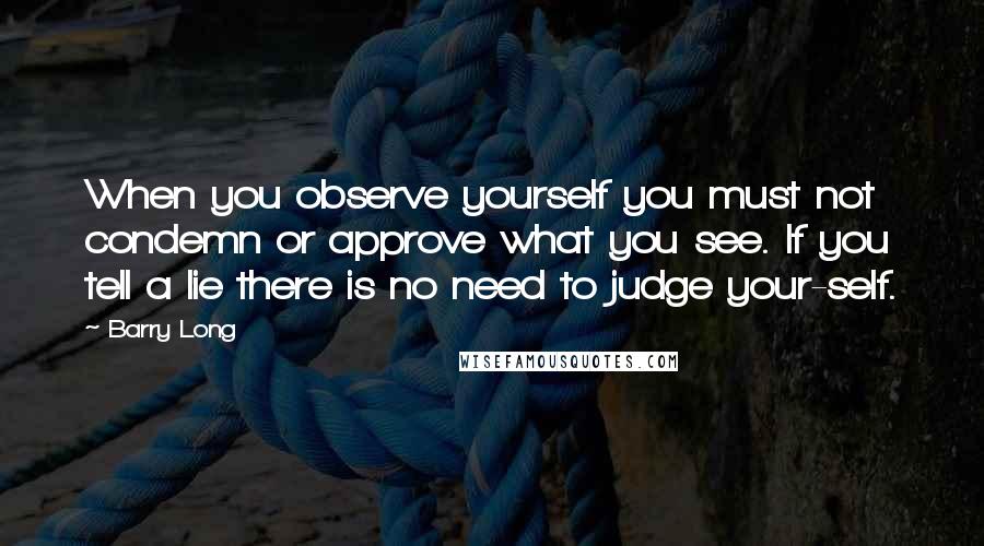 Barry Long Quotes: When you observe yourself you must not condemn or approve what you see. If you tell a lie there is no need to judge your-self.