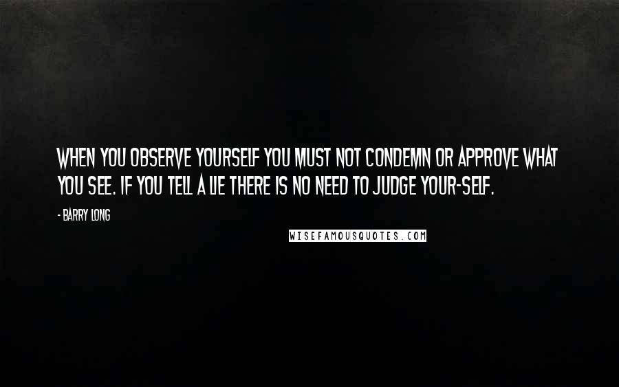 Barry Long Quotes: When you observe yourself you must not condemn or approve what you see. If you tell a lie there is no need to judge your-self.