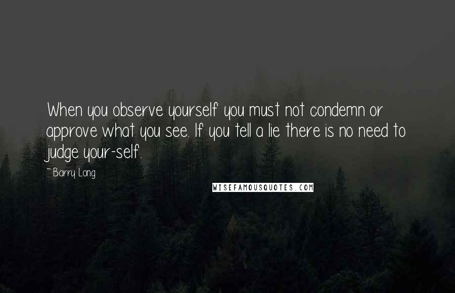 Barry Long Quotes: When you observe yourself you must not condemn or approve what you see. If you tell a lie there is no need to judge your-self.
