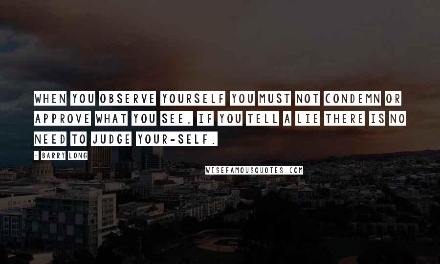 Barry Long Quotes: When you observe yourself you must not condemn or approve what you see. If you tell a lie there is no need to judge your-self.
