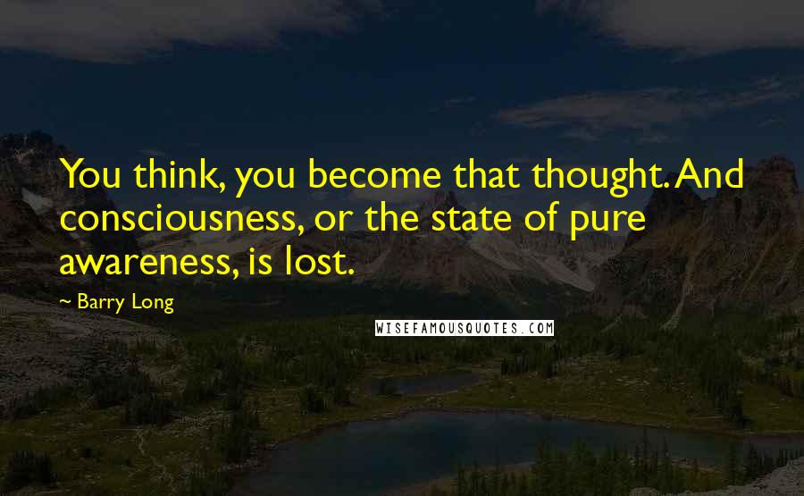 Barry Long Quotes: You think, you become that thought. And consciousness, or the state of pure awareness, is lost.