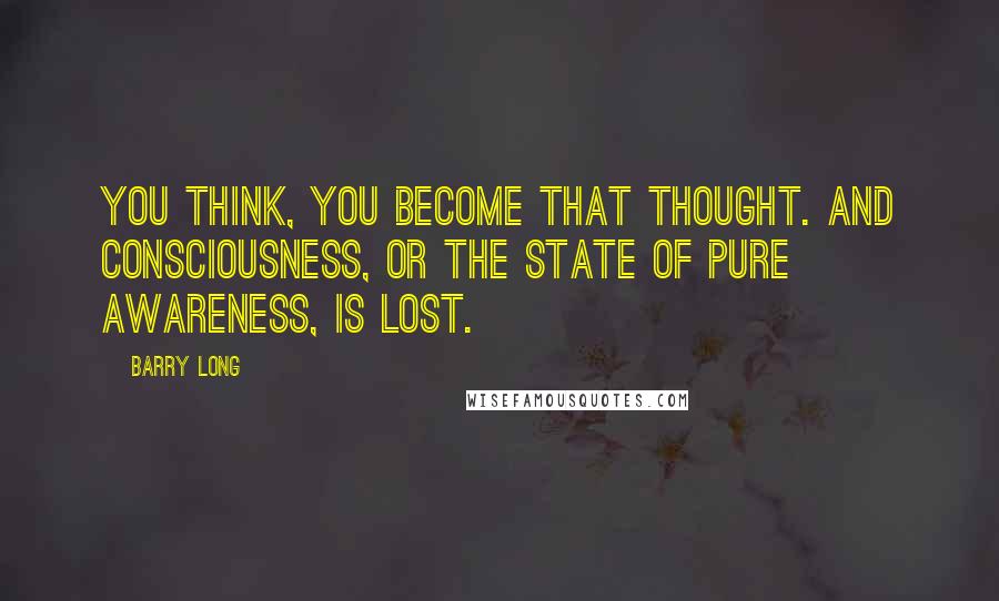 Barry Long Quotes: You think, you become that thought. And consciousness, or the state of pure awareness, is lost.