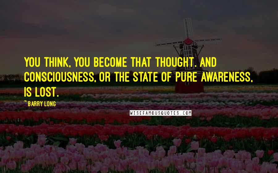 Barry Long Quotes: You think, you become that thought. And consciousness, or the state of pure awareness, is lost.