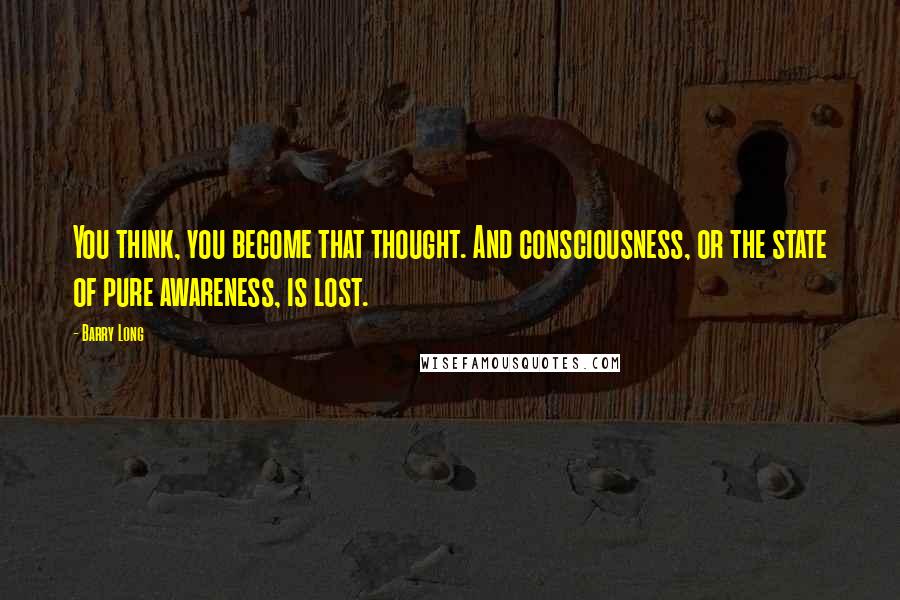 Barry Long Quotes: You think, you become that thought. And consciousness, or the state of pure awareness, is lost.