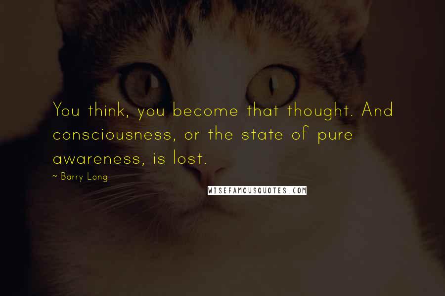 Barry Long Quotes: You think, you become that thought. And consciousness, or the state of pure awareness, is lost.