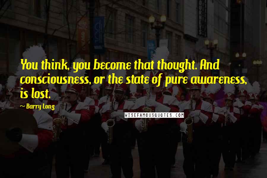 Barry Long Quotes: You think, you become that thought. And consciousness, or the state of pure awareness, is lost.