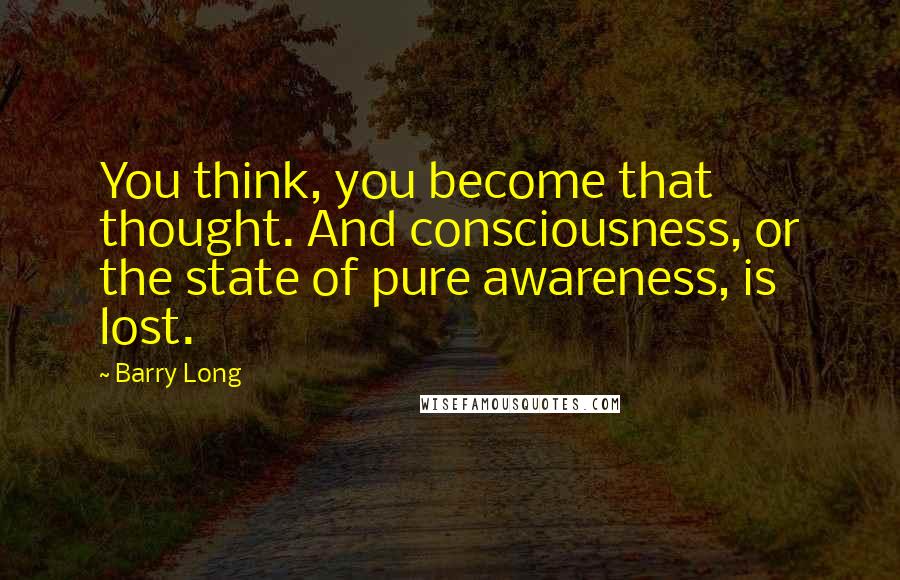 Barry Long Quotes: You think, you become that thought. And consciousness, or the state of pure awareness, is lost.