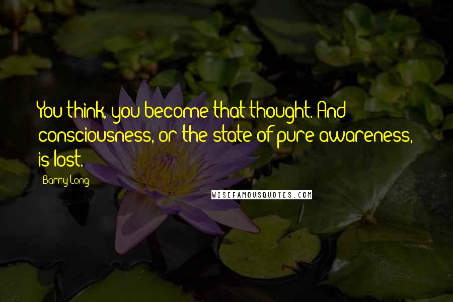 Barry Long Quotes: You think, you become that thought. And consciousness, or the state of pure awareness, is lost.