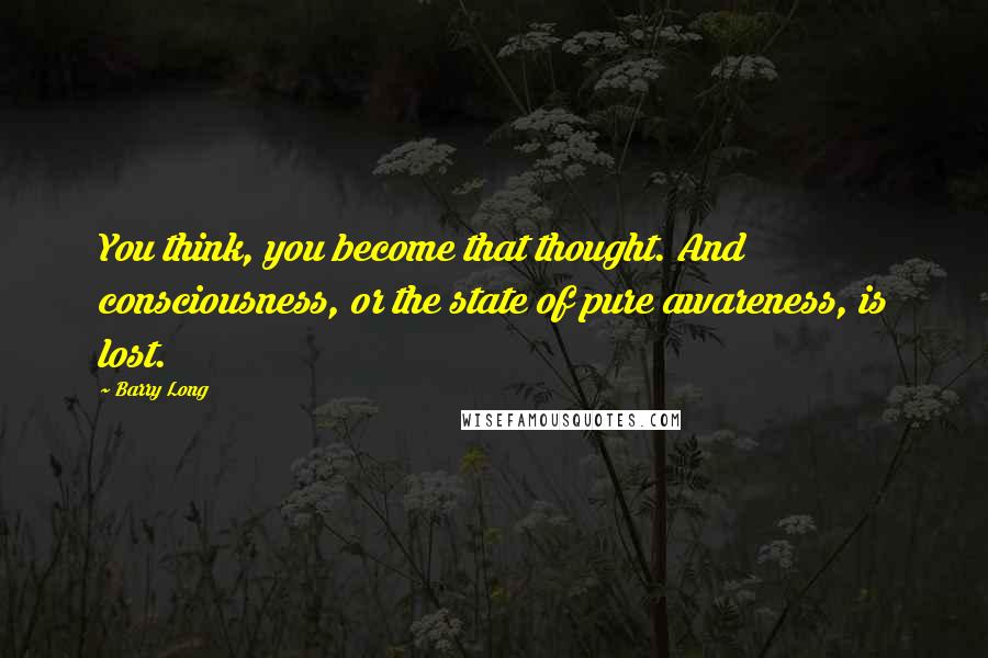 Barry Long Quotes: You think, you become that thought. And consciousness, or the state of pure awareness, is lost.