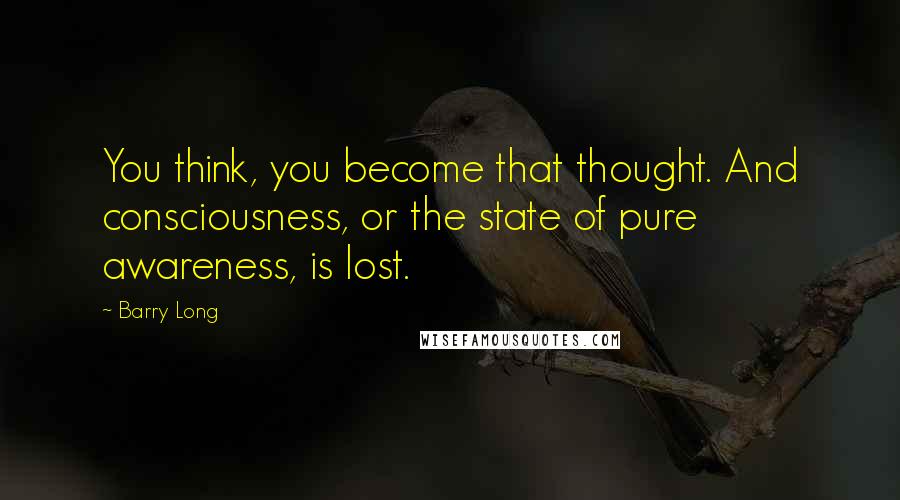 Barry Long Quotes: You think, you become that thought. And consciousness, or the state of pure awareness, is lost.