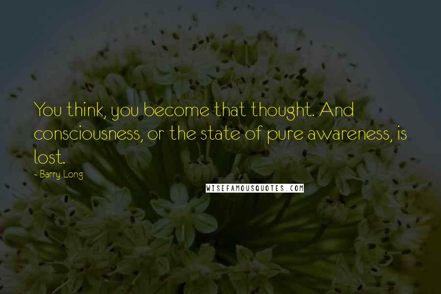 Barry Long Quotes: You think, you become that thought. And consciousness, or the state of pure awareness, is lost.