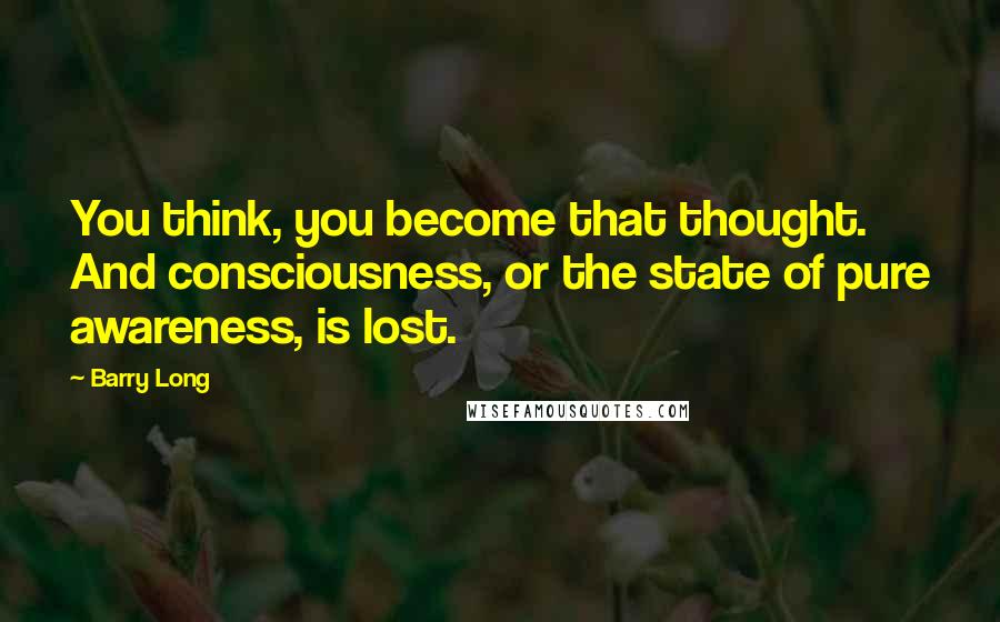 Barry Long Quotes: You think, you become that thought. And consciousness, or the state of pure awareness, is lost.