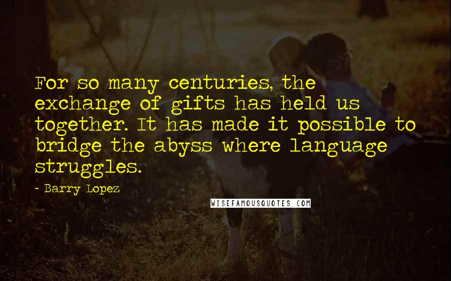 Barry Lopez Quotes: For so many centuries, the exchange of gifts has held us together. It has made it possible to bridge the abyss where language struggles.