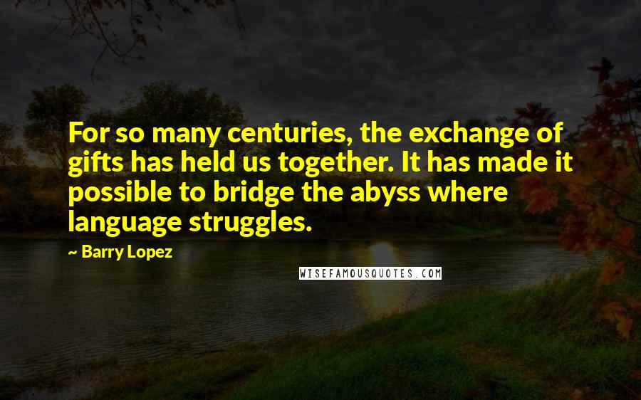 Barry Lopez Quotes: For so many centuries, the exchange of gifts has held us together. It has made it possible to bridge the abyss where language struggles.