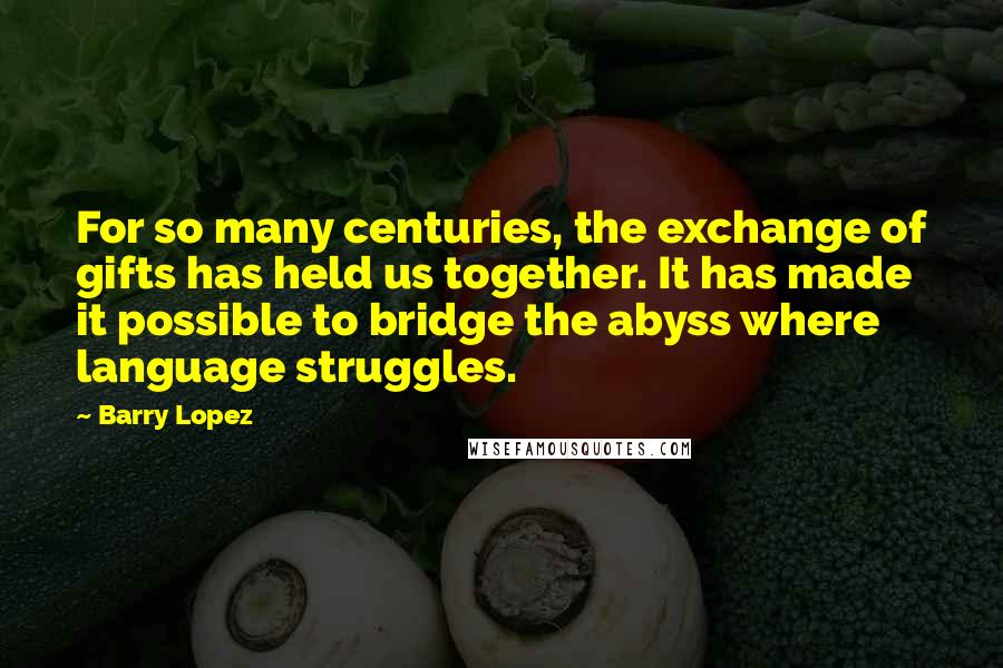 Barry Lopez Quotes: For so many centuries, the exchange of gifts has held us together. It has made it possible to bridge the abyss where language struggles.