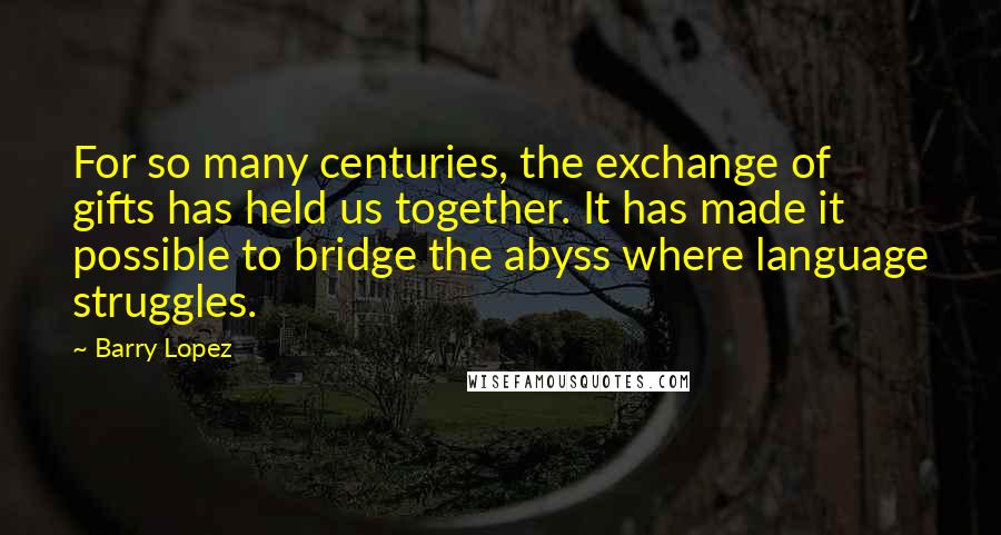 Barry Lopez Quotes: For so many centuries, the exchange of gifts has held us together. It has made it possible to bridge the abyss where language struggles.