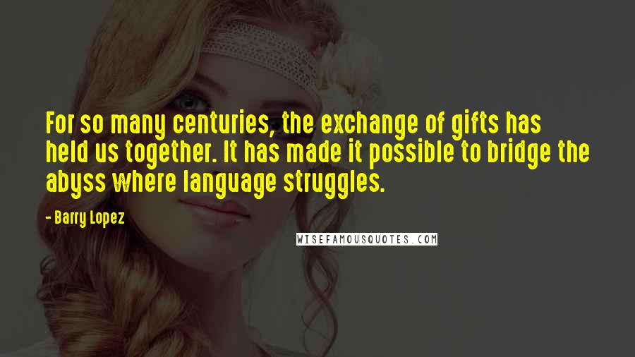 Barry Lopez Quotes: For so many centuries, the exchange of gifts has held us together. It has made it possible to bridge the abyss where language struggles.