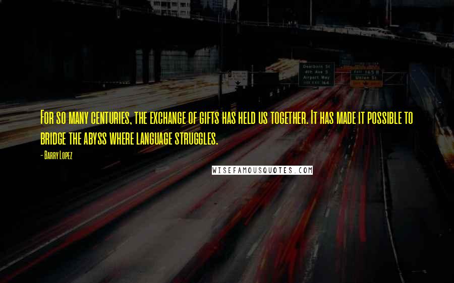 Barry Lopez Quotes: For so many centuries, the exchange of gifts has held us together. It has made it possible to bridge the abyss where language struggles.