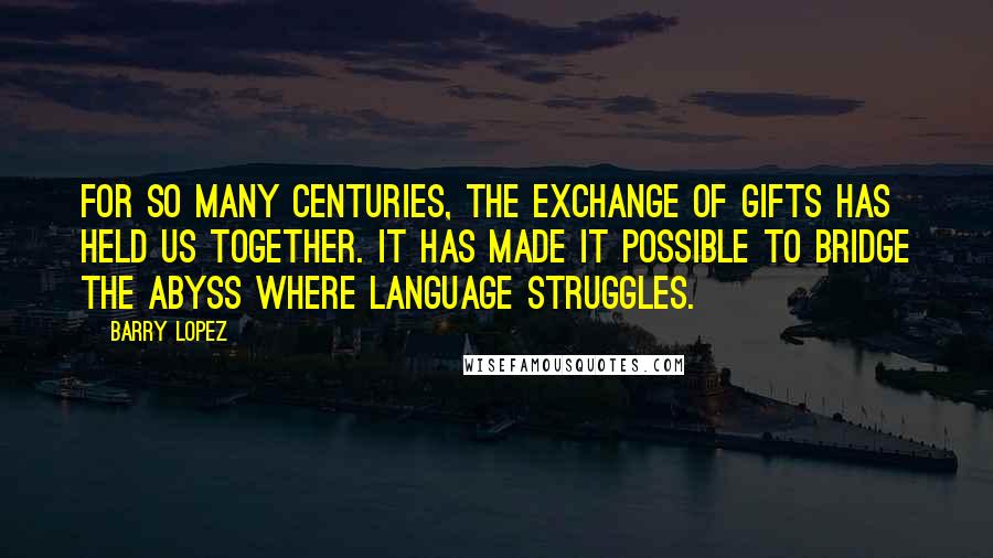 Barry Lopez Quotes: For so many centuries, the exchange of gifts has held us together. It has made it possible to bridge the abyss where language struggles.