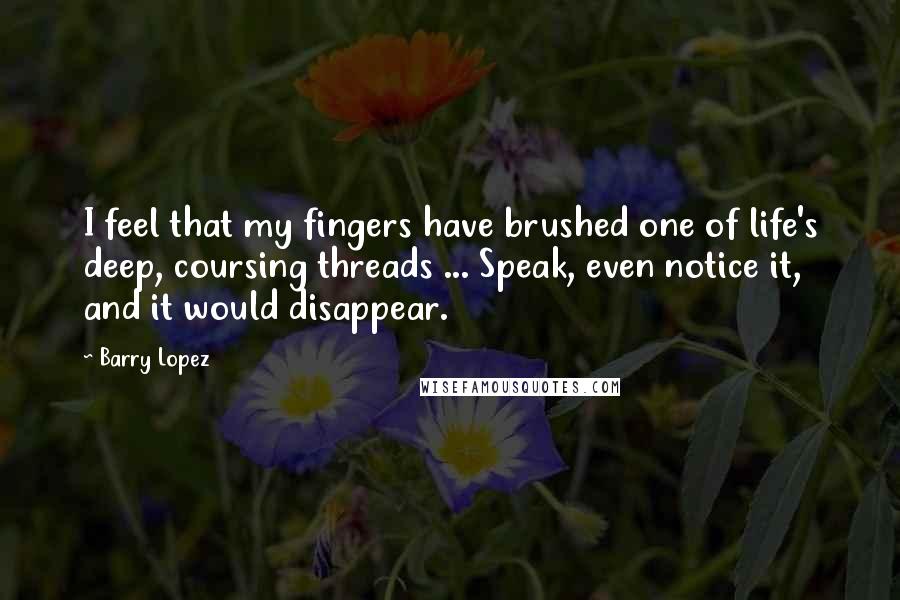 Barry Lopez Quotes: I feel that my fingers have brushed one of life's deep, coursing threads ... Speak, even notice it, and it would disappear.