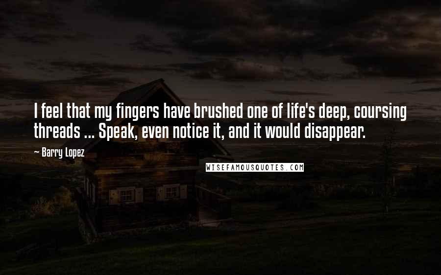 Barry Lopez Quotes: I feel that my fingers have brushed one of life's deep, coursing threads ... Speak, even notice it, and it would disappear.