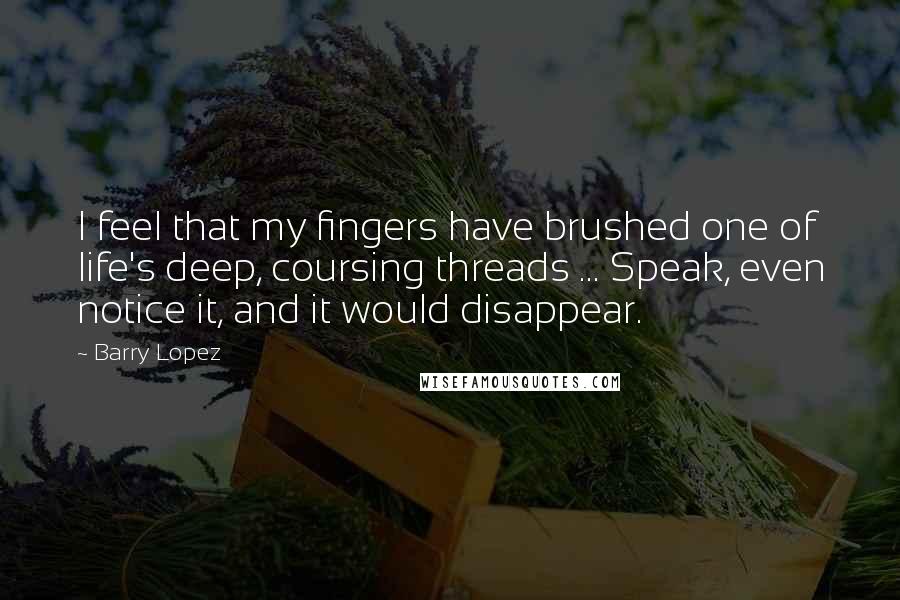 Barry Lopez Quotes: I feel that my fingers have brushed one of life's deep, coursing threads ... Speak, even notice it, and it would disappear.