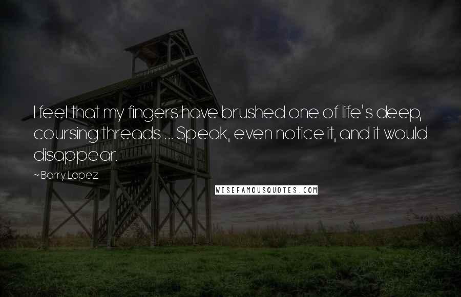 Barry Lopez Quotes: I feel that my fingers have brushed one of life's deep, coursing threads ... Speak, even notice it, and it would disappear.